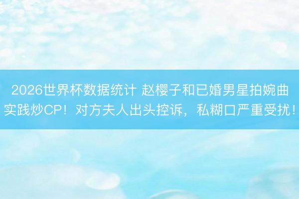 2026世界杯数据统计 赵樱子和已婚男星拍婉曲实践炒CP！对方夫人出头控诉，私糊口严重受扰！