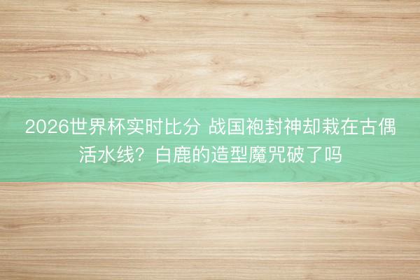2026世界杯实时比分 战国袍封神却栽在古偶活水线?白鹿的造型魔咒破了吗