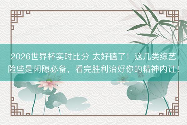 2026世界杯实时比分 太好磕了！这几类综艺险些是闲隙必备，看完胜利治好你的精神内讧！