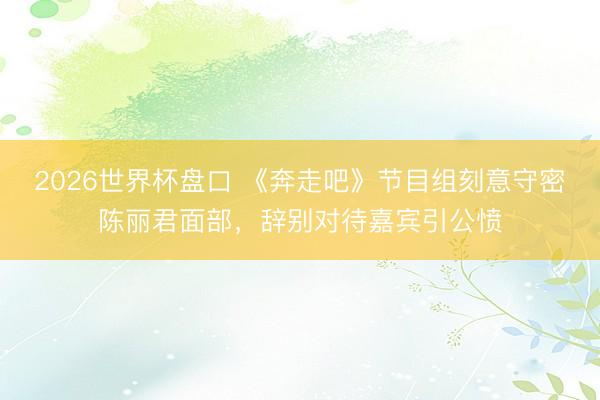 2026世界杯盘口 《奔走吧》节目组刻意守密陈丽君面部,辞别对待嘉宾引公愤