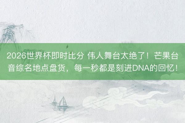 2026世界杯即时比分 伟人舞台太绝了！芒果台音综名地点盘货，每一秒都是刻进DNA的回忆！