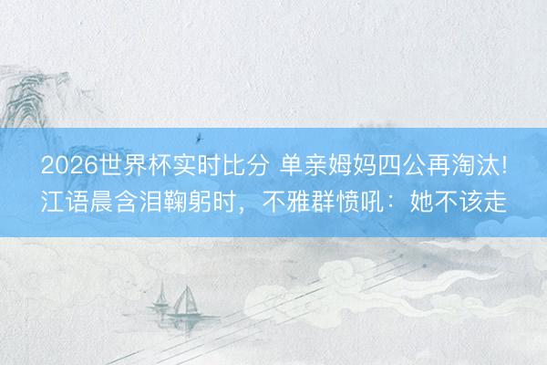 2026世界杯实时比分 单亲姆妈四公再淘汰!江语晨含泪鞠躬时，不雅群愤吼：她不该走