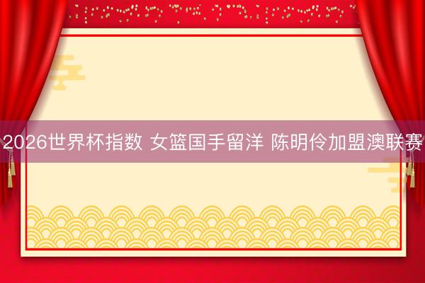 2026世界杯指数 女篮国手留洋 陈明伶加盟澳联赛