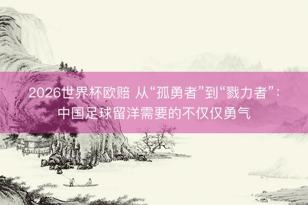 2026世界杯欧赔 从“孤勇者”到“戮力者”：中国足球留洋需要的不仅仅勇气