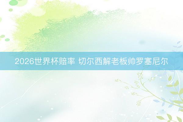 2026世界杯赔率 切尔西解老板帅罗塞尼尔