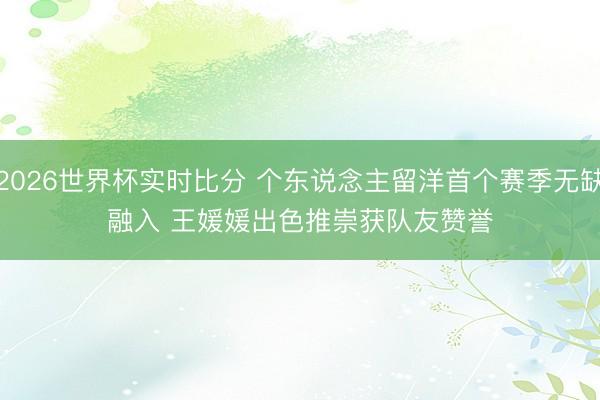2026世界杯实时比分 个东说念主留洋首个赛季无缺融入 王媛媛出色推崇获队友赞誉