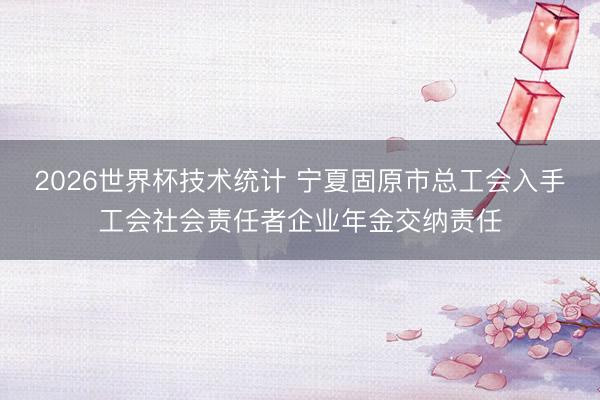 2026世界杯技术统计 宁夏固原市总工会入手工会社会责任者企业年金交纳责任
