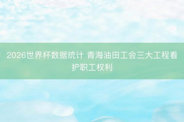 2026世界杯数据统计 青海油田工会三大工程看护职工权利