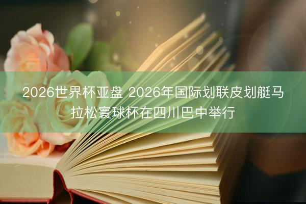 2026世界杯亚盘 2026年国际划联皮划艇马拉松寰球杯在四川巴中举行