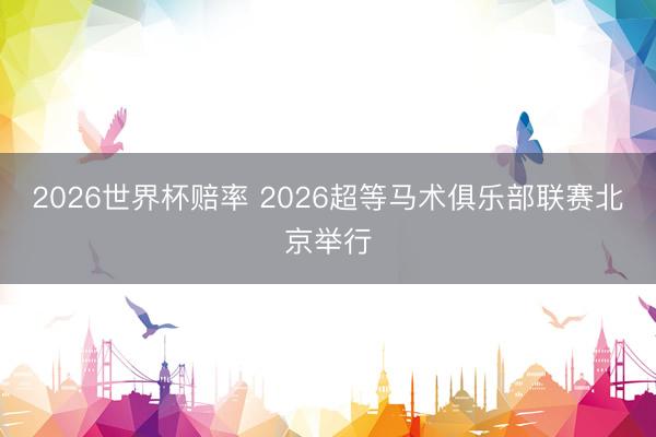 2026世界杯赔率 2026超等马术俱乐部联赛北京举行