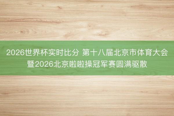 2026世界杯实时比分 第十八届北京市体育大会暨2026北京啦啦操冠军赛圆满驱散