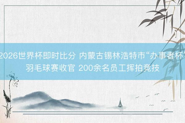 2026世界杯即时比分 内蒙古锡林浩特市“办事者杯”羽毛球赛收官 200余名员工挥拍竞技
