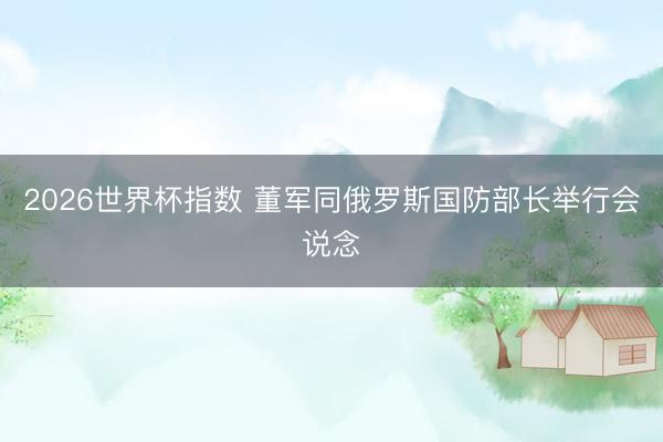 2026世界杯指数 董军同俄罗斯国防部长举行会说念