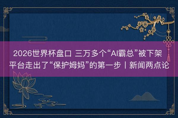 2026世界杯盘口 三万多个“AI霸总”被下架 平台走出了“保护姆妈”的第一步丨新闻两点论