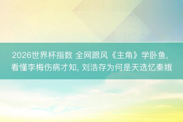 2026世界杯指数 全网跟风《主角》学卧鱼， 看懂李梅伤病才知， 刘浩存为何是天选忆秦娥