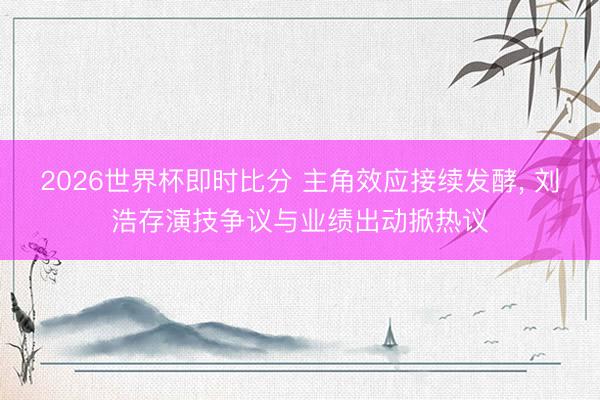 2026世界杯即时比分 主角效应接续发酵, 刘浩存演技争议与业绩出动掀热议