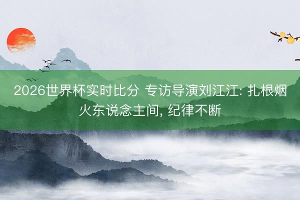 2026世界杯实时比分 专访导演刘江江: 扎根烟火东说念主间， 纪律不断