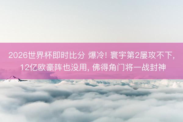 2026世界杯即时比分 爆冷! 寰宇第2屡攻不下， 12亿欧豪阵也没用， 佛得角门将一战封神