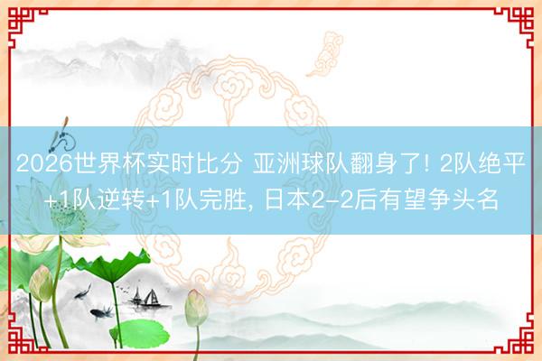 2026世界杯实时比分 亚洲球队翻身了! 2队绝平+1队逆转+1队完胜, 日本2-2后有望争头名