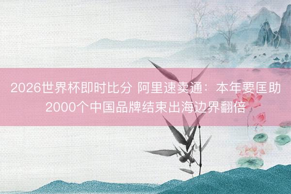 2026世界杯即时比分 阿里速卖通：本年要匡助2000个中国品牌结束出海边界翻倍