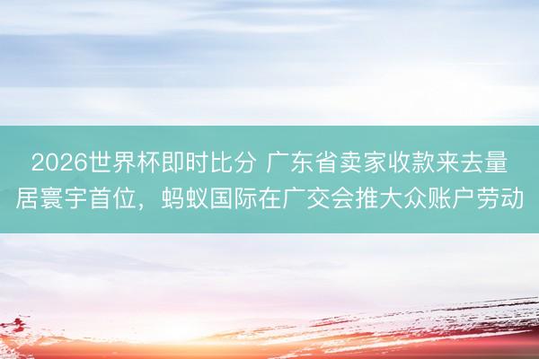 2026世界杯即时比分 广东省卖家收款来去量居寰宇首位，蚂蚁国际在广交会推大众账户劳动