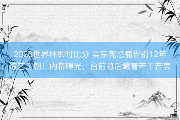 2026世界杯即时比分 吴宗宪忍痛告别12年综艺王朝！内幕曝光，台前幕后藏着若干苦衷
