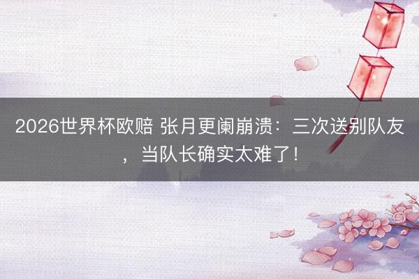 2026世界杯欧赔 张月更阑崩溃：三次送别队友，当队长确实太难了！