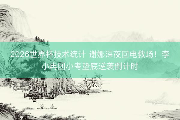 2026世界杯技术统计 谢娜深夜回电救场！李小冉团小考垫底逆袭倒计时