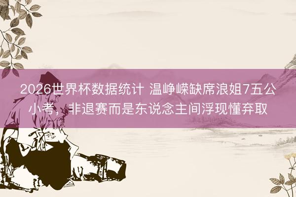 2026世界杯数据统计 温峥嵘缺席浪姐7五公小考,非退赛而是东说念主间浮现懂弃取