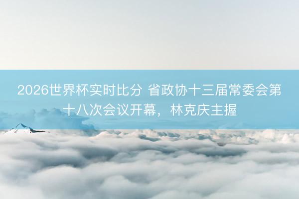 2026世界杯实时比分 省政协十三届常委会第十八次会议开幕，林克庆主握