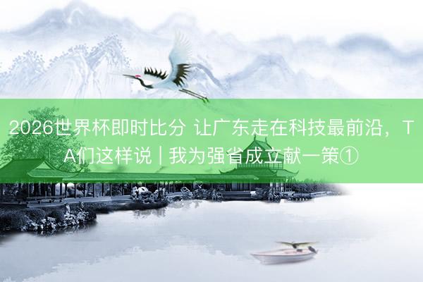 2026世界杯即时比分 让广东走在科技最前沿，TA们这样说 | 我为强省成立献一策①