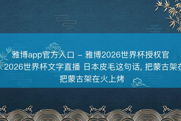 雅博app官方入口 - 雅博2026世界杯授权官网平台，2026世界杯文字直播 日本皮毛这句话， 把蒙古架在火上烤