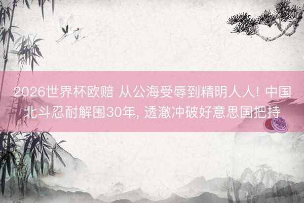 2026世界杯欧赔 从公海受辱到精明人人! 中国北斗忍耐解围30年， 透澈冲破好意思国把持