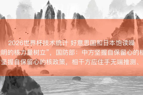 2026世界杯技术统计 好意思国和日本饱读噪中国开展“大范围且不透明的核力量树立”，国防部：中方坚握自保留心的核政策，相干方应住手无端推测、渲染炒作