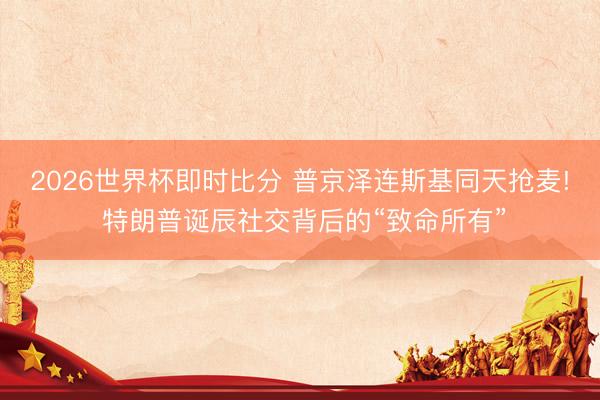 2026世界杯即时比分 普京泽连斯基同天抢麦! 特朗普诞辰社交背后的“致命所有”