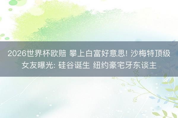 2026世界杯欧赔 攀上白富好意思! 沙梅特顶级女友曝光: 硅谷诞生 纽约豪宅牙东谈主