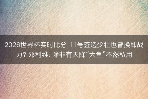 2026世界杯实时比分 11号签选少壮也曾换即战力? 邓利维: 除非有天降“大鱼”不然私用