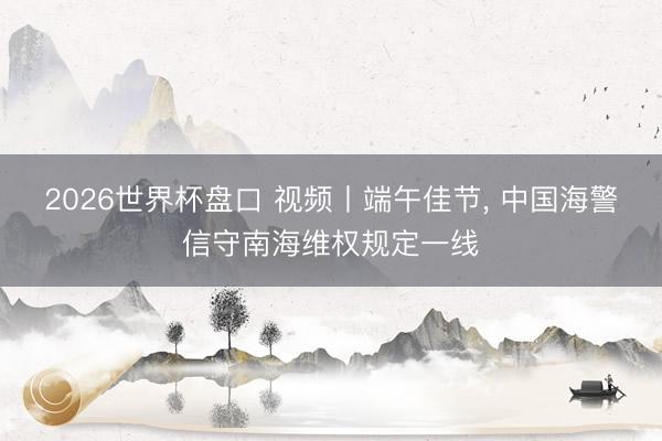 2026世界杯盘口 视频丨端午佳节, 中国海警信守南海维权规定一线