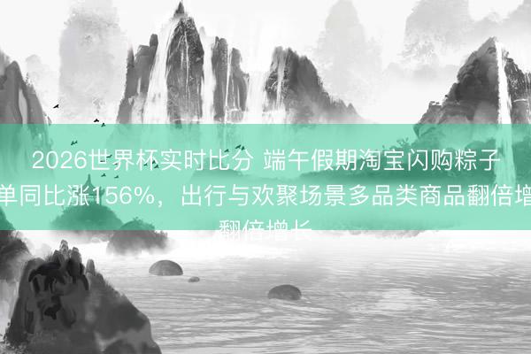 2026世界杯实时比分 端午假期淘宝闪购粽子订单同比涨156%,出行与欢聚场景多品类商品翻倍增长