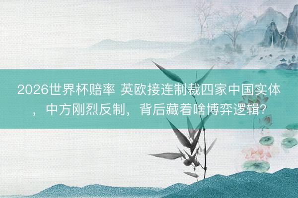 2026世界杯赔率 英欧接连制裁四家中国实体，中方刚烈反制，背后藏着啥博弈逻辑？
