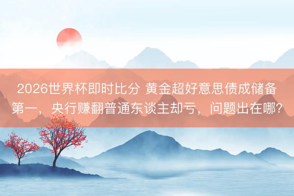 2026世界杯即时比分 黄金超好意思债成储备第一，央行赚翻普通东谈主却亏，问题出在哪？