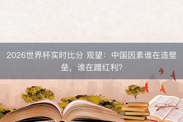 2026世界杯实时比分 观望:中国因素谁在造壁垒,谁在蹭红利?