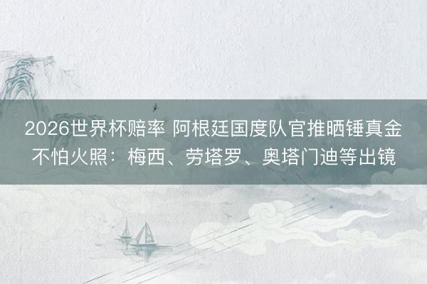 2026世界杯赔率 阿根廷国度队官推晒锤真金不怕火照:梅西、劳塔罗、奥塔门迪等出镜